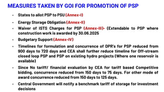 MEASURES TAKEN BY GOI FOR PROMOTION OF PSP
• States to allot PSP to PSU (Annex-I)
• Energy Storage Obligation (Annex-II)
• Waiver of ISTS Charges for PSP (Annex-III)- (Extendable to PSP where
construction work is awarded by 30.06.2025
• Budgetary Support (Annex-IV)
• Timelines for formulation and concurrence of DPR’s for PSP reduced from
900 days to 720 days and CEA shall further reduce timeline for Off-stream
closed loop PSP and PSP on existing hydro projects (Where one reservoir is
available)
• Since No tariff/ financial evaluation by CEA for tariff based Competitive
bidding, concurrence reduced from 150 days to 75 days. For other mode of
award concurrence reduced from 150 days to 125 days.
• Central Government will notify a benchmark tariff of storage for investment
decisions
 