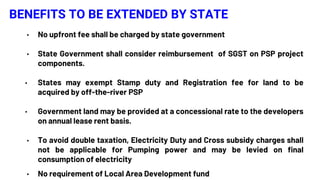 BENEFITS TO BE EXTENDED BY STATE
• No upfront fee shall be charged by state government
• State Government shall consider reimbursement of SGST on PSP project
components.
• States may exempt Stamp duty and Registration fee for land to be
acquired by off-the-river PSP
• Government land may be provided at a concessional rate to the developers
on annual lease rent basis.
• To avoid double taxation, Electricity Duty and Cross subsidy charges shall
not be applicable for Pumping power and may be levied on final
consumption of electricity
• No requirement of Local Area Development fund
 