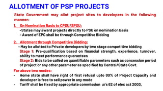 ALLOTMENT OF PSP PROJECTS
State Government may allot project sites to developers in the following
manner:
1. On Nomination Basis to CPSU/SPSU:
-States may award projects directly to PSU on nomination basis
- Award of EPC shall be through Competitive Bidding
2. Allotment through Competitive Bidding:
- May be allotted to Private developers by two stage competitive bidding
Stage 1: Pre-qualification based on financial strength, experience, turnover,
ability to meet performance guarantees
Stage 2: Bids to be called on quantifiable parameters such as concession period
of project or any other parameter as specified by Central/State Govt.
For above two modes:
• Home state shall have right of first refusal upto 80% of Project Capacity and
developer is free to sell power in any mode
• Tariff shall be fixed by appropriate commission u/s 62 of elec act 2003,
 