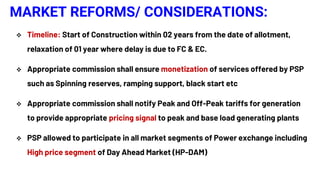 MARKET REFORMS/ CONSIDERATIONS:
 Timeline: Start of Construction within 02 years from the date of allotment,
relaxation of 01 year where delay is due to FC & EC.
 Appropriate commission shall ensure monetization of services offered by PSP
such as Spinning reserves, ramping support, black start etc
 Appropriate commission shall notify Peak and Off-Peak tariffs for generation
to provide appropriate pricing signal to peak and base load generating plants
 PSP allowed to participate in all market segments of Power exchange including
High price segment of Day Ahead Market (HP-DAM)
 