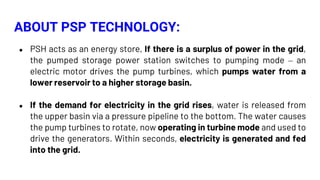 ● PSH acts as an energy store, If there is a surplus of power in the grid,
the pumped storage power station switches to pumping mode – an
electric motor drives the pump turbines, which pumps water from a
lower reservoir to a higher storage basin.
● If the demand for electricity in the grid rises, water is released from
the upper basin via a pressure pipeline to the bottom. The water causes
the pump turbines to rotate, now operating in turbine mode and used to
drive the generators. Within seconds, electricity is generated and fed
into the grid.
ABOUT PSP TECHNOLOGY:
 