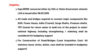 Eligibility:
 Cap>25MW concurred either by CEA or State Government wherein
LOA is issued after 08.03.2019
 All roads and bridges required to connect major components like
DAM, Power House, Adits (Tunnel), Surge Shafts, Pressure shafts,
TRT (tunnel for return water to tank) etc of the project to state/
national highway including strengthening / widening shall be
considered for budgetary support
 For Construction of Road/Bridges (Land Acquisition Cost/ All
statutory taxes, levies, duties, cess shall be included in budgetary
support)
 