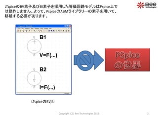 2Copyright (CC) Bee Technologies 2015
LTspiceのBV素子及びBI素子を採用した等価回路モデルはPspice上で
は動作しません。よって、PspiceのABMライブラリーの素子を用いて、
移植する必要があります。
LTspiceのBV,BI
 
