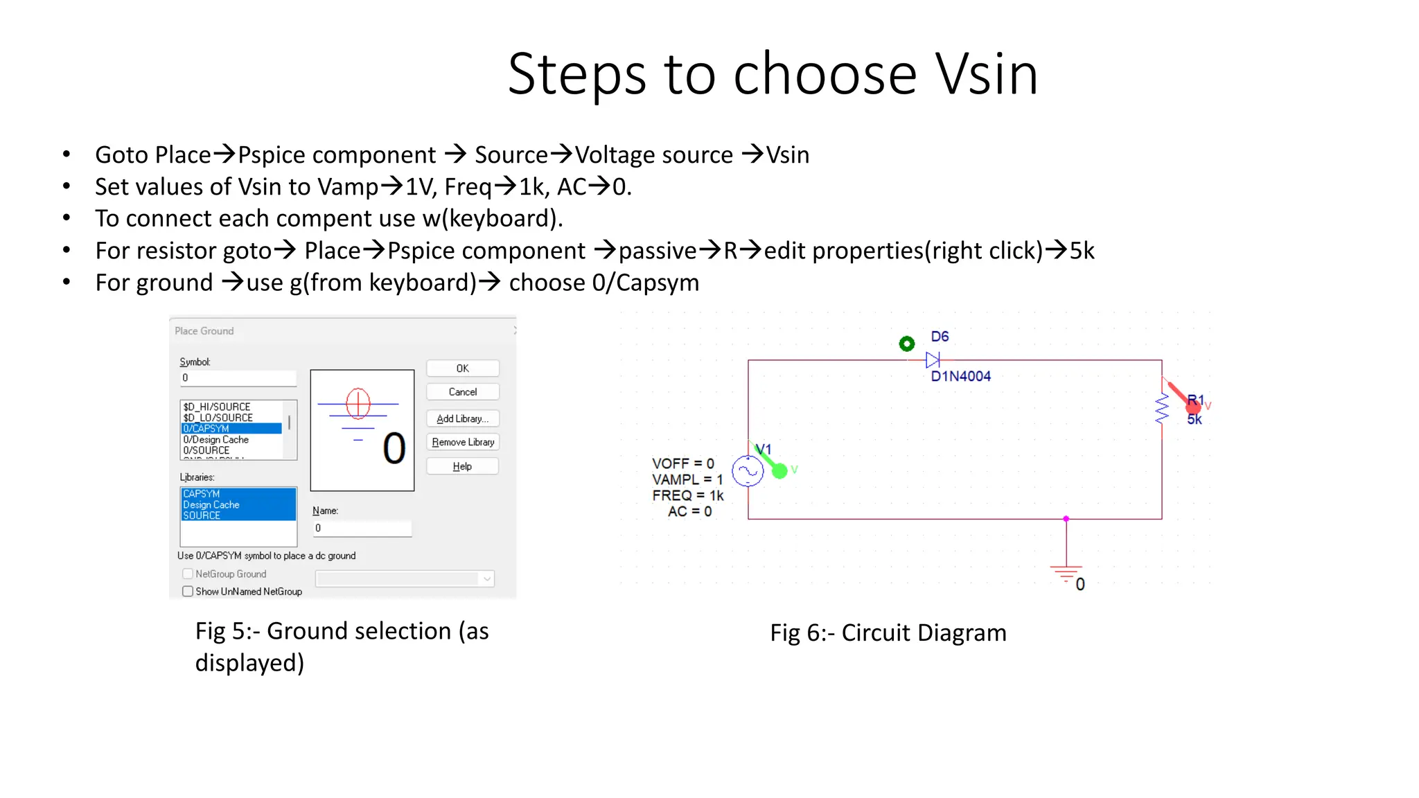 Steps to choose Vsin
• Goto PlacePspice component  SourceVoltage source Vsin
• Set values of Vsin to Vamp1V, Freq1k, AC0.
• To connect each compent use w(keyboard).
• For resistor goto PlacePspice component passiveRedit properties(right click)5k
• For ground use g(from keyboard) choose 0/Capsym
Fig 5:- Ground selection (as
displayed)
Fig 6:- Circuit Diagram
 