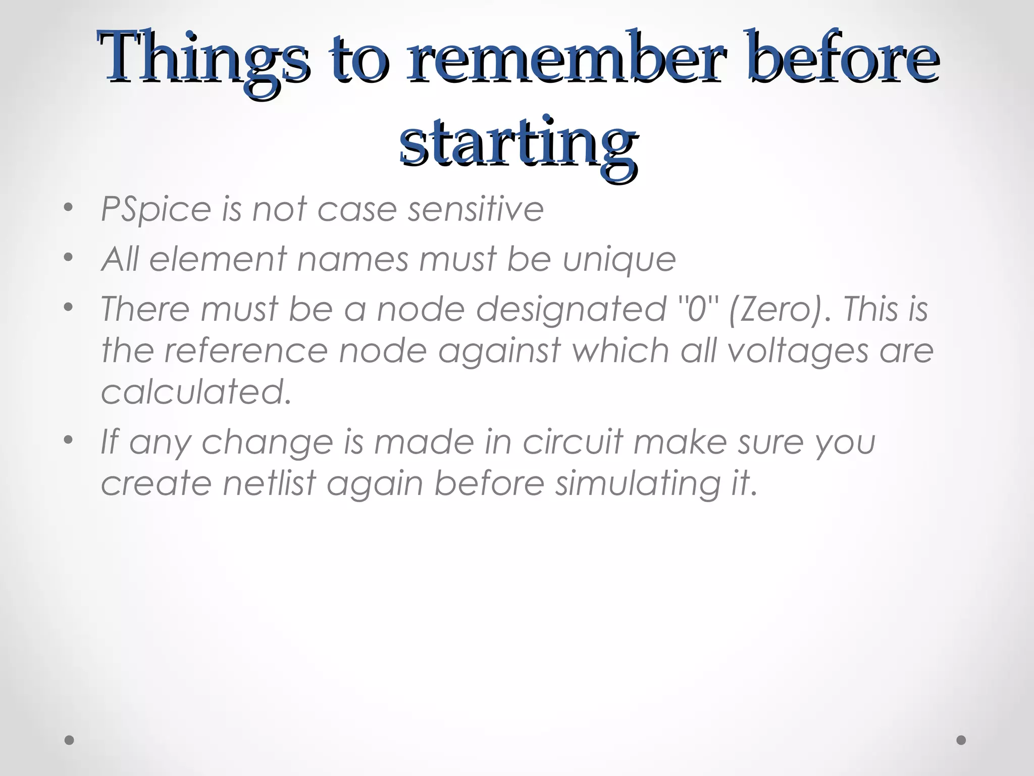 Things to remember beforeThings to remember before
startingstarting
• PSpice is not case sensitive
• All element names must be unique
• There must be a node designated "0" (Zero). This is
the reference node against which all voltages are
calculated.
• If any change is made in circuit make sure you
create netlist again before simulating it.
 