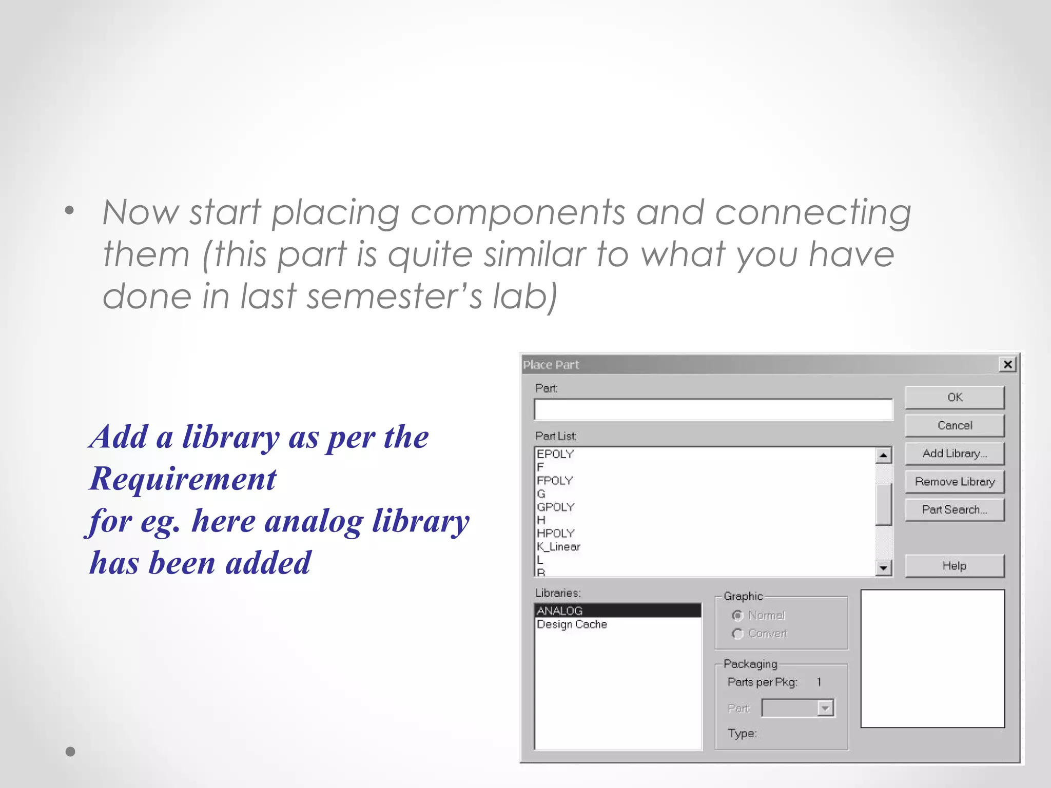 • Now start placing components and connecting
them (this part is quite similar to what you have
done in last semester’s lab)
Add a library as per the
Requirement
for eg. here analog library
has been added
 