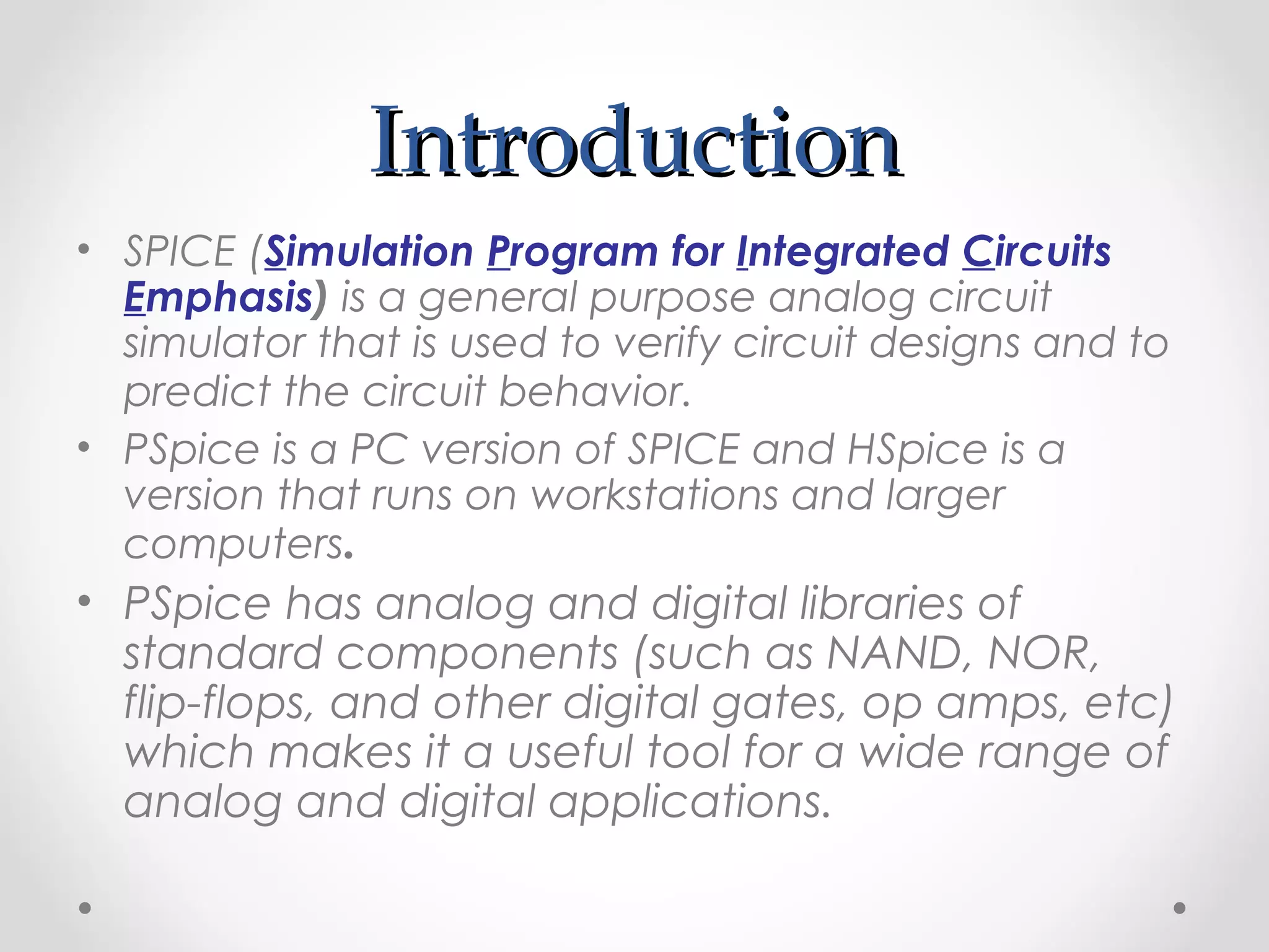 IntroductionIntroduction
• SPICE (Simulation Program for Integrated Circuits
Emphasis) is a general purpose analog circuit
simulator that is used to verify circuit designs and to
predict the circuit behavior.
• PSpice is a PC version of SPICE and HSpice is a
version that runs on workstations and larger
computers.
• PSpice has analog and digital libraries of
standard components (such as NAND, NOR,
flip-flops, and other digital gates, op amps, etc)
which makes it a useful tool for a wide range of
analog and digital applications.
 