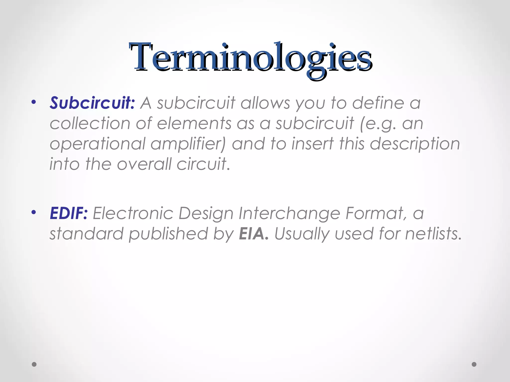 TerminologiesTerminologies
• Subcircuit: A subcircuit allows you to define a
collection of elements as a subcircuit (e.g. an
operational amplifier) and to insert this description
into the overall circuit.
• EDIF: Electronic Design Interchange Format, a
standard published by EIA. Usually used for netlists.
 