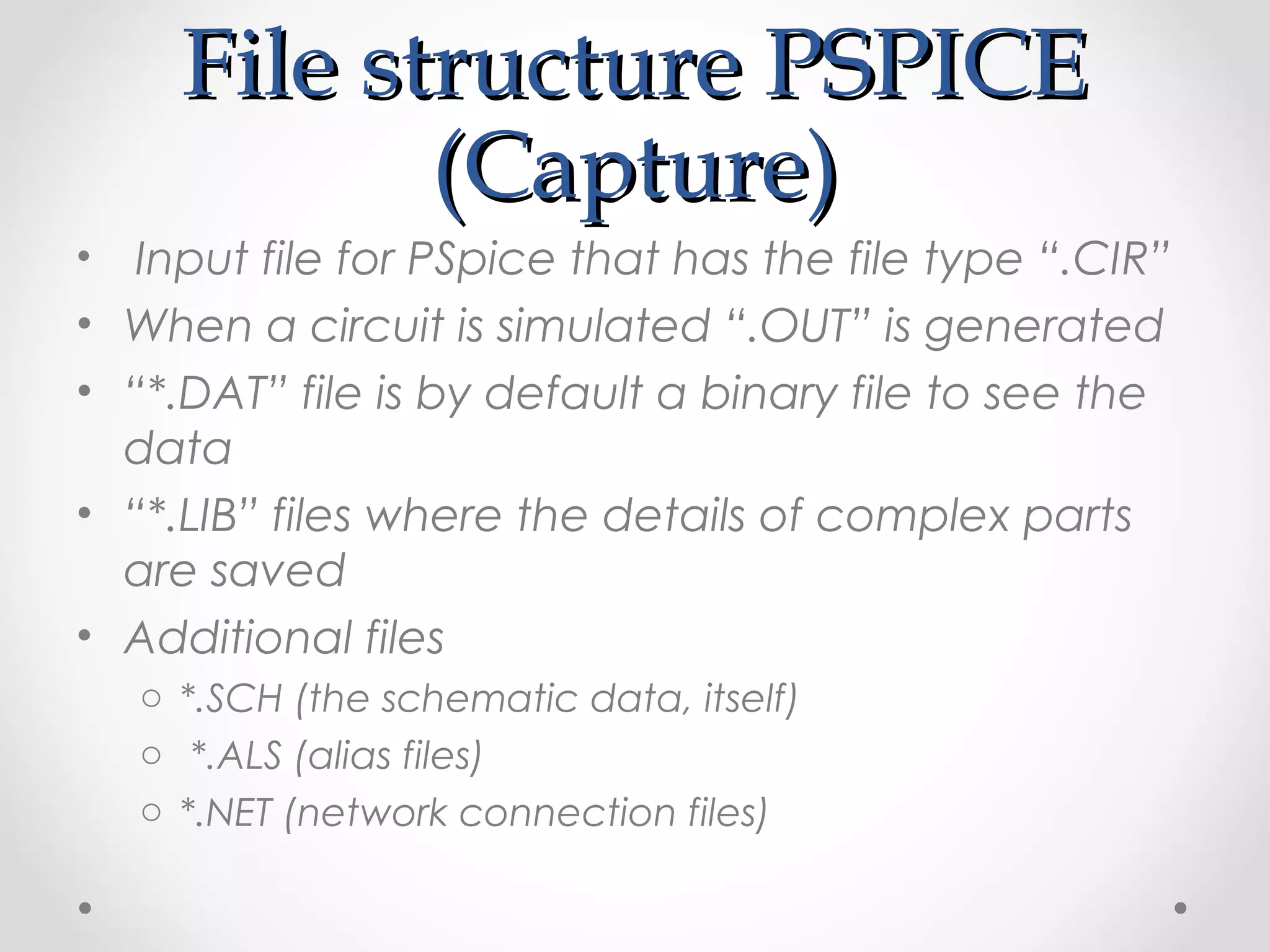 File structure PSPICEFile structure PSPICE
(Capture)(Capture)
• Input file for PSpice that has the file type “.CIR”
• When a circuit is simulated “.OUT” is generated
• “*.DAT” file is by default a binary file to see the
data
• “*.LIB” files where the details of complex parts
are saved
• Additional files
o *.SCH (the schematic data, itself)
o *.ALS (alias files)
o *.NET (network connection files)
 