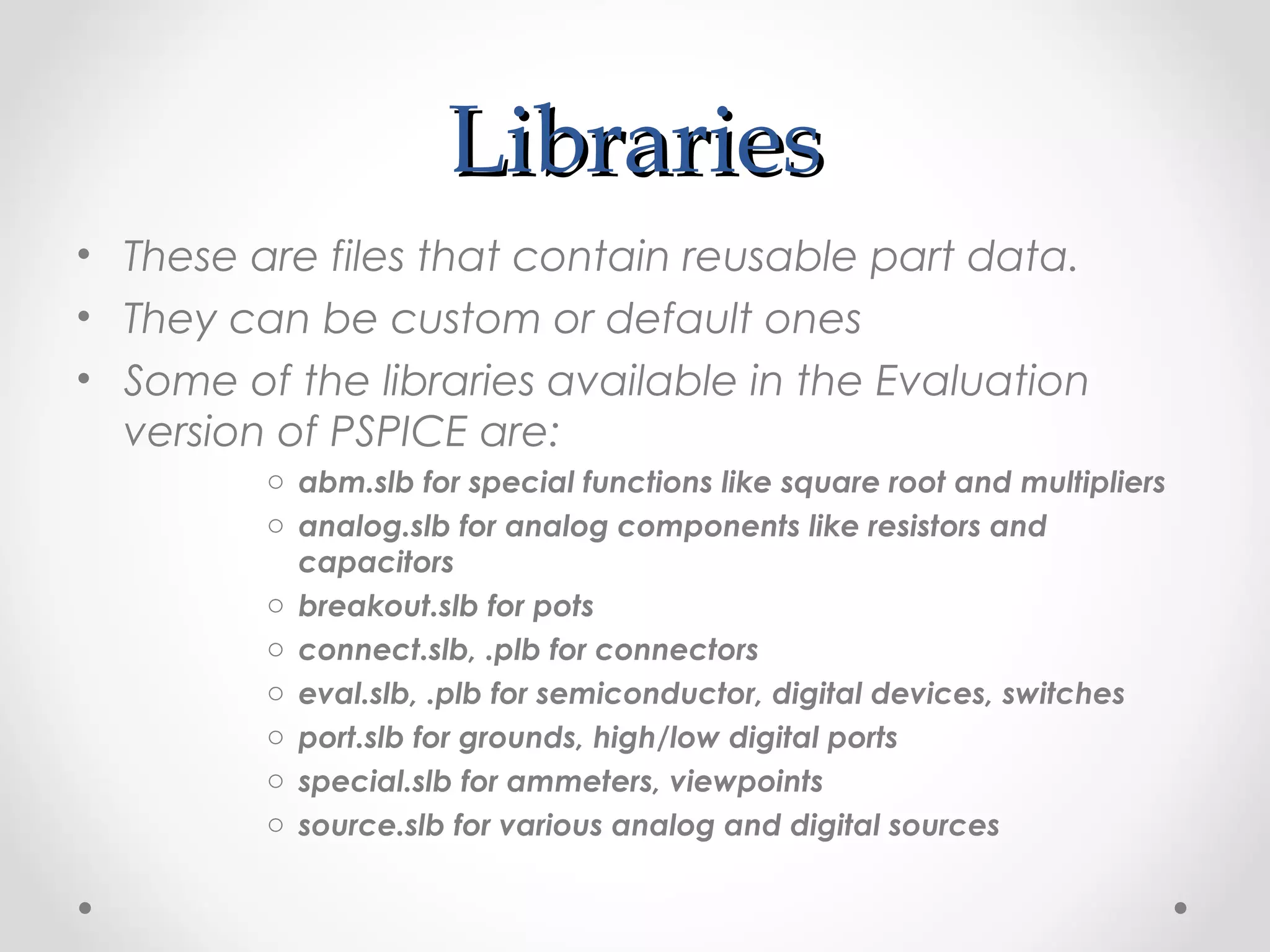 LibrariesLibraries
• These are files that contain reusable part data.
• They can be custom or default ones
• Some of the libraries available in the Evaluation
version of PSPICE are:
o abm.slb for special functions like square root and multipliers
o analog.slb for analog components like resistors and
capacitors
o breakout.slb for pots
o connect.slb, .plb for connectors
o eval.slb, .plb for semiconductor, digital devices, switches
o port.slb for grounds, high/low digital ports
o special.slb for ammeters, viewpoints
o source.slb for various analog and digital sources
 