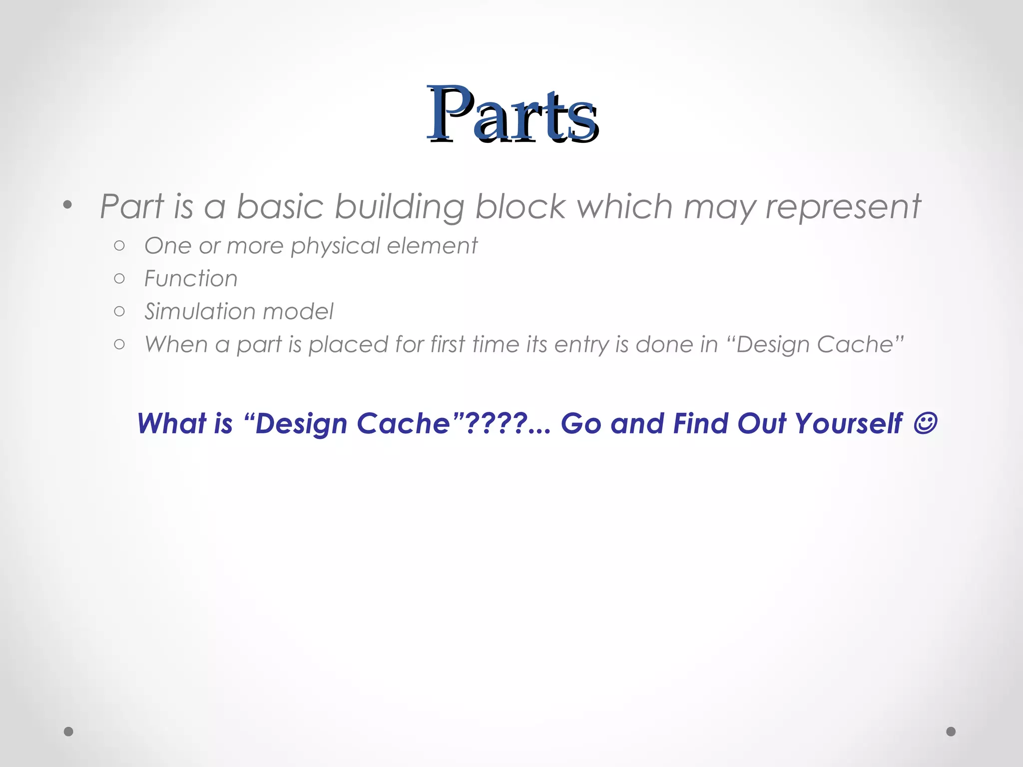 PartsParts
• Part is a basic building block which may represent
o One or more physical element
o Function
o Simulation model
o When a part is placed for first time its entry is done in “Design Cache”
What is “Design Cache”????... Go and Find Out Yourself 
 