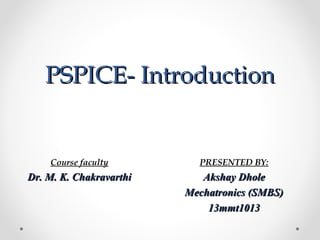 PSPICE- IntroductionPSPICE- Introduction
PRESENTED BY:
Akshay DholeAkshay Dhole
Mechatronics (SMBS)Mechatronics (SMBS)
13mmt101313mmt1013
Course faculty
Dr. M. K. ChakravarthiDr. M. K. Chakravarthi
 