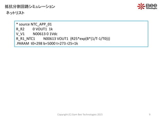 Copyright (C) Siam Bee Technologies 2015 9
抵抗分割回路シミュレーション
ネットリスト
* source NTC_APP_01
R_R2 0 VOUT1 1k
V_V1 N00613 0 1Vdc
R_R1_NTC1 N00613 VOUT1 {R25*exp(B*(1/T-1/T0))}
.PARAM t0=298 b=5000 t=273 r25=1k
 