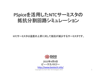 PSpiceを活用したNTCサーミスタの
抵抗分割回路シミュレーション
2015年4月9日
ビー・テクノロジー
http://www.beetech.info/
1
NTCサーミスタは温度の上昇に対して抵抗が減少するサーミスタです。
Copyright (C) Siam Bee Technologies 2015
 