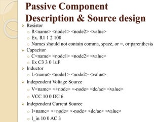 Passive Component 
Description & Source design 
 Resistor 
o R<name> <node1> <node2> <value> 
o Ex. R1 1 2 100 
o Names should not contain comma, space, or =, or parenthesis 
 Capacitor 
o C<name> <node1> <node2> <value> 
o Ex C3 3 0 1uF 
 Inductor 
o L<name> <node1> <node2> <value> 
 Independent Voltage Source 
o V<name> <+node> <-node> <dc/ac> <value> 
o VCC 10 0 DC 6 
 Independent Current Source 
o I<name> <+node> <-node> <dc/ac> <value> 
o I_in 10 0 AC 3 
 