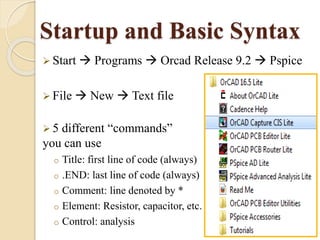 Startup and Basic Syntax 
 Start  Programs  Orcad Release 9.2  Pspice 
 File  New  Text file 
 5 different “commands” 
you can use 
o Title: first line of code (always) 
o .END: last line of code (always) 
o Comment: line denoted by * 
o Element: Resistor, capacitor, etc. 
o Control: analysis 
 