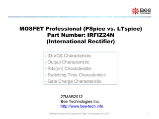 MOSFET Professional (PSpice vs. LTspice)
       Part Number: IRFIZ24N
       (International Rectifier)

        - ID-VGS Characteristic
        - Output Characteristic
        - Rds(on) Characteristic
        - Switching Time Characteristic
        - Gate Charge Characteristic


                    27MAR2012
                    Bee Technologies Inc.
                    http://www.bee-tech.info
          All Rights Reserved Copyright (C) Bee Technologies Inc.2012   1
 