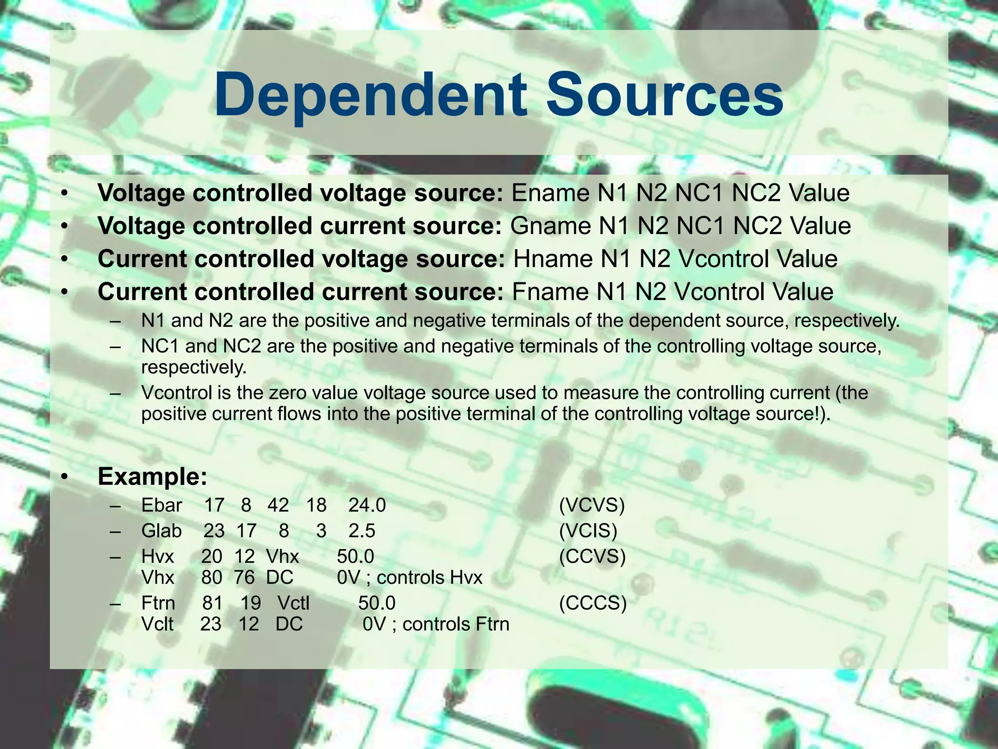 Dependent SourcesVoltage controlled voltage source: Ename N1 N2 NC1 NC2 ValueVoltage controlled current source: Gname N1 N2 NC1 NC2 ValueCurrent controlled voltage source: Hname N1 N2 Vcontrol ValueCurrent controlled current source: Fname N1 N2 Vcontrol ValueN1 and N2 are the positive and negative terminals of the dependent source, respectively.NC1 and NC2 are the positive and negative terminals of the controlling voltage source, respectively.Vcontrol is the zero value voltage source used to measure the controlling current (the positive current flows into the positive terminal of the controlling voltage source!).Example:Ebar    17   8   42   18    24.0		(VCVS)Glab    23  17    8     3    2.5		(VCIS)Hvx     20  12  Vhx       50.0		(CCVS)Vhx     80  76  DC        0V ; controls HvxFtrn     81   19   Vctl         50.0		(CCCS)Vclt     23   12   DC           0V ; controls Ftrn