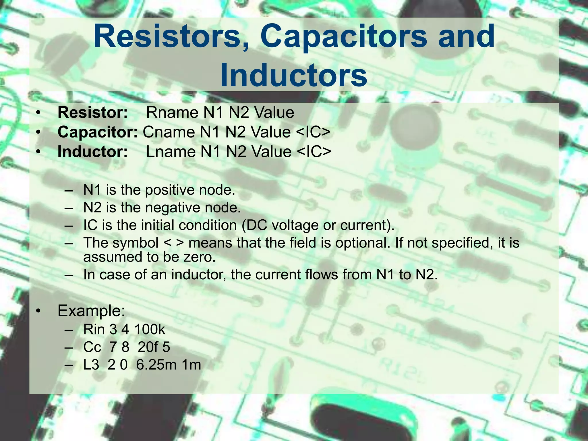 Resistors, Capacitors and InductorsResistor: RnameN1 N2 ValueCapacitor: Cname N1 N2 Value <IC>Inductor:   Lname N1 N2 Value <IC>N1 is the positive node.N2 is the negative node.IC is the initial condition (DC voltage or current).The symbol < > means that the field is optional. If not specified, it is assumed to be zero. In case of an inductor, the current flows from N1 to N2.Example:Rin 3 4 100kCc  7 8  20f 5L3  2 0  6.25m 1m