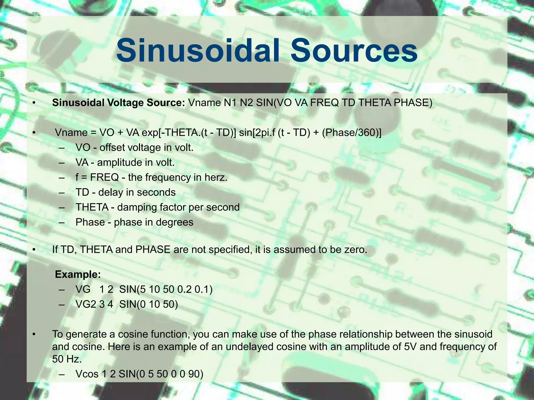 Sinusoidal SourcesSinusoidal Voltage Source:Vname N1 N2 SIN(VO VA FREQ TD THETA PHASE) Vname = VO + VA exp[-THETA.(t - TD)] sin[2pi.f (t - TD) + (Phase/360)]VO - offset voltage in volt.VA - amplitude in volt.f = FREQ - the frequency in herz.TD - delay in secondsTHETA - damping factor per secondPhase - phase in degrees If TD, THETA and PHASE are not specified, it is assumed to be zero.    Example:VG   1 2  SIN(5 10 50 0.2 0.1)VG2 3 4  SIN(0 10 50)To generate a cosine function, you can make use of the phase relationship between the sinusoid and cosine. Here is an example of an undelayed cosine with an amplitude of 5V and frequency of 50 Hz. Vcos 1 2 SIN(0 5 50 0 0 90)