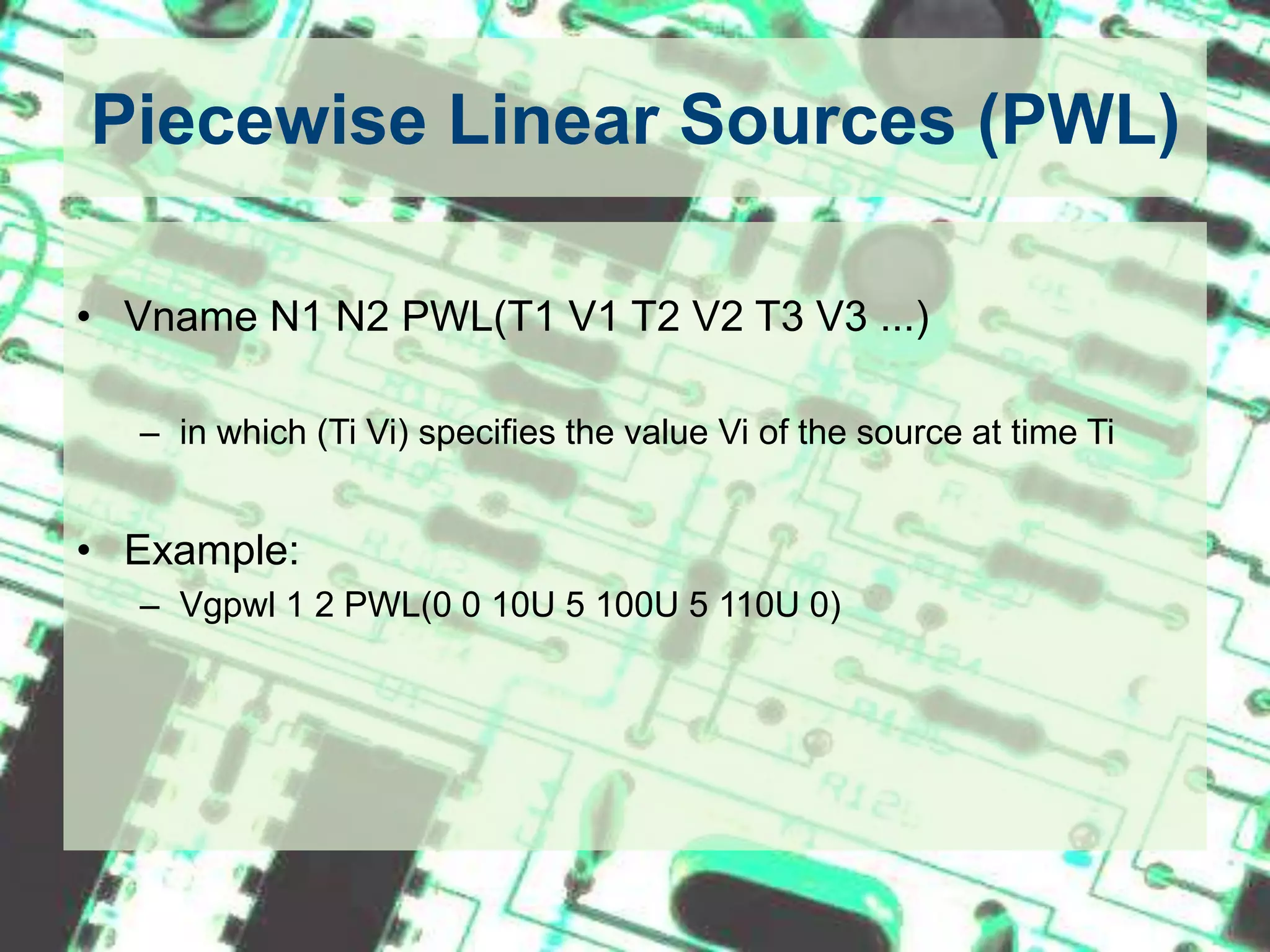 Piecewise Linear Sources (PWL)Vname N1 N2 PWL(T1 V1 T2 V2 T3 V3 ...)in which (Ti Vi) specifies the value Vi of the source at time Ti Example:Vgpwl 1 2 PWL(0 0 10U 5 100U 5 110U 0)