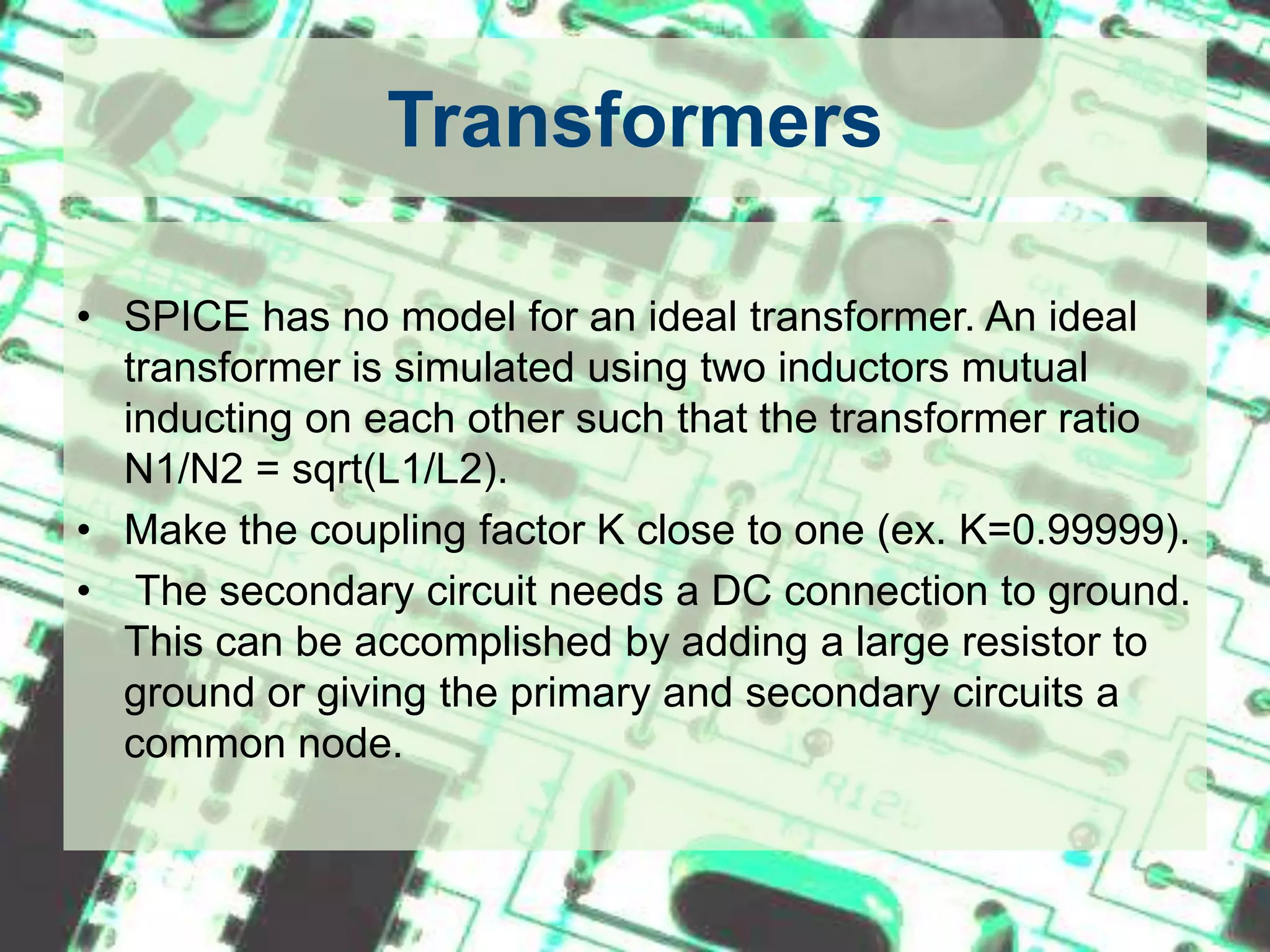 TransformersSPICE has no model for an ideal transformer. An ideal transformer is simulated using two inductors mutual inducting on each other such that the transformer ratio N1/N2 = sqrt(L1/L2). Make the coupling factor K close to one (ex. K=0.99999). The secondary circuit needs a DC connection to ground. This can be accomplished by adding a large resistor to ground or giving the primary and secondary circuits a common node.