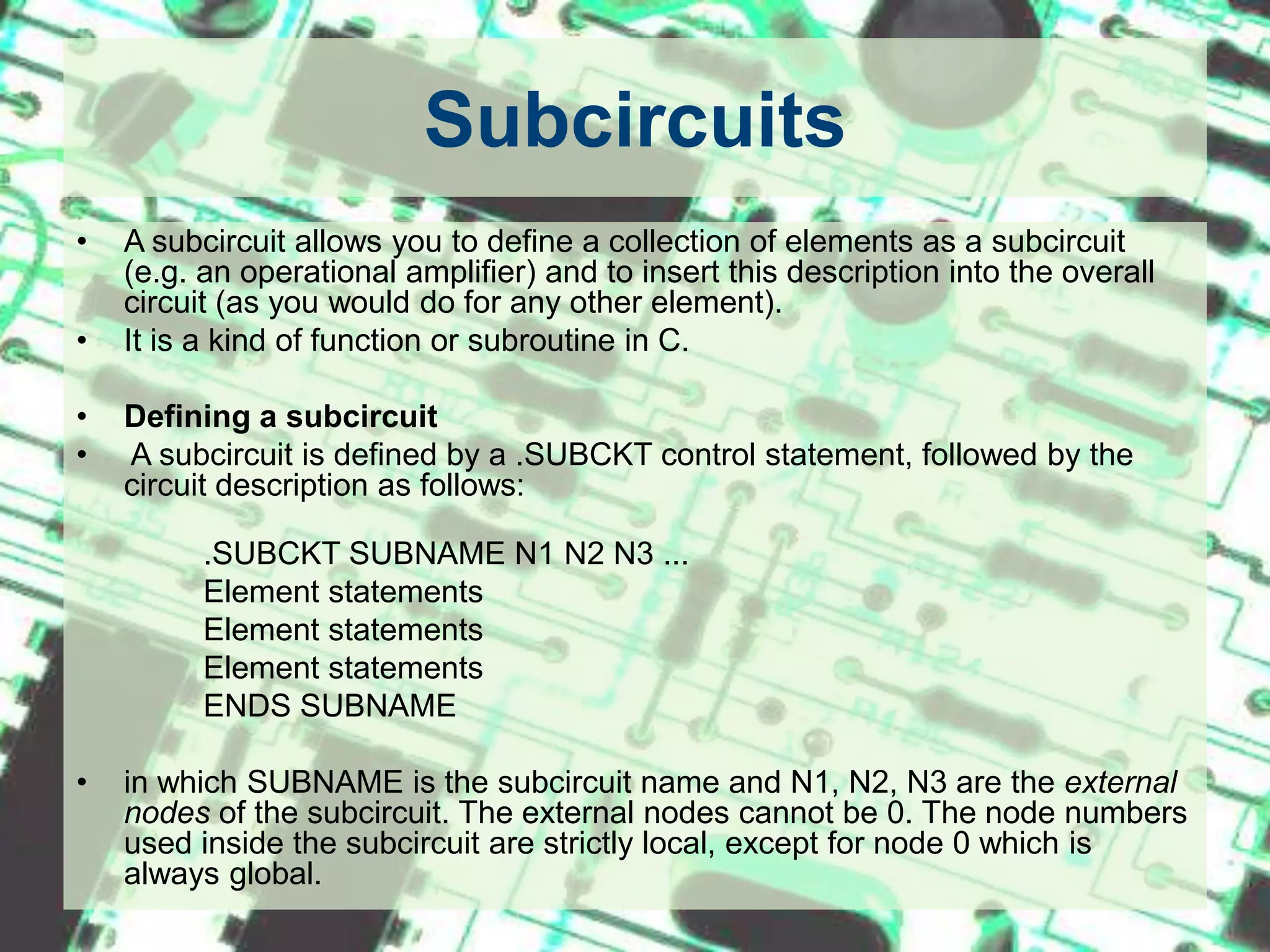 SubcircuitsA subcircuit allows you to define a collection of elements as a subcircuit (e.g. an operational amplifier) and to insert this description into the overall circuit (as you would do for any other element).It is a kind of function or subroutine in C.Defining a subcircuit A subcircuit is defined by a .SUBCKT control statement, followed by the circuit description as follows: 	   	.SUBCKT SUBNAME N1 N2 N3 ...		Element statements		Element statements		Element statements		ENDS SUBNAMEin which SUBNAME is the subcircuit name and N1, N2, N3 are the external nodes of the subcircuit. The external nodes cannot be 0. The node numbers used inside the subcircuit are strictly local, except for node 0 which is always global.