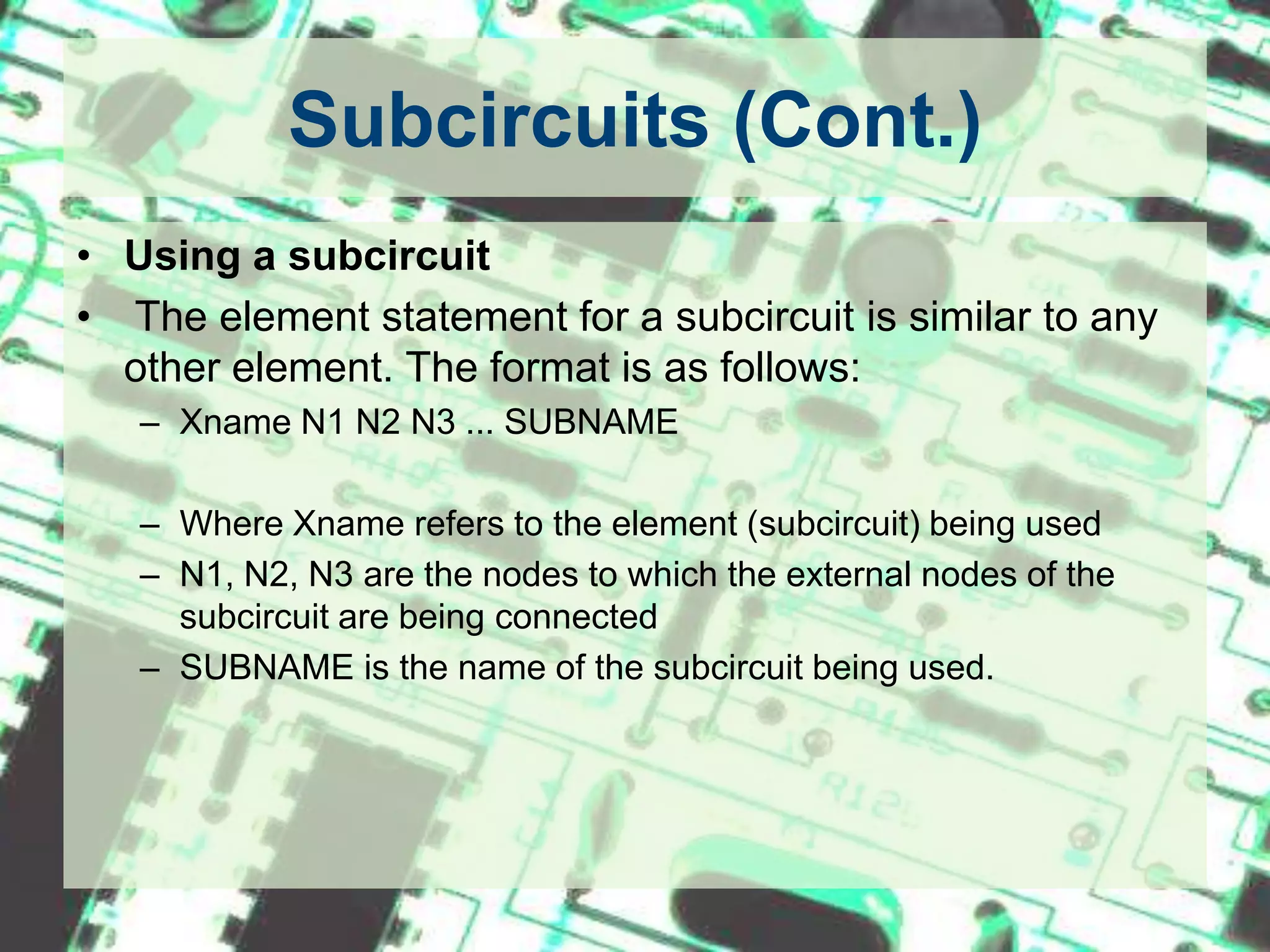 Subcircuits (Cont.)Using a subcircuit The element statement for a subcircuit is similar to any other element. The format is as follows:Xname N1 N2 N3 ... SUBNAMEWhere Xname refers to the element (subcircuit) being usedN1, N2, N3 are the nodes to which the external nodes of the subcircuit are being connectedSUBNAME is the name of the subcircuit being used. 