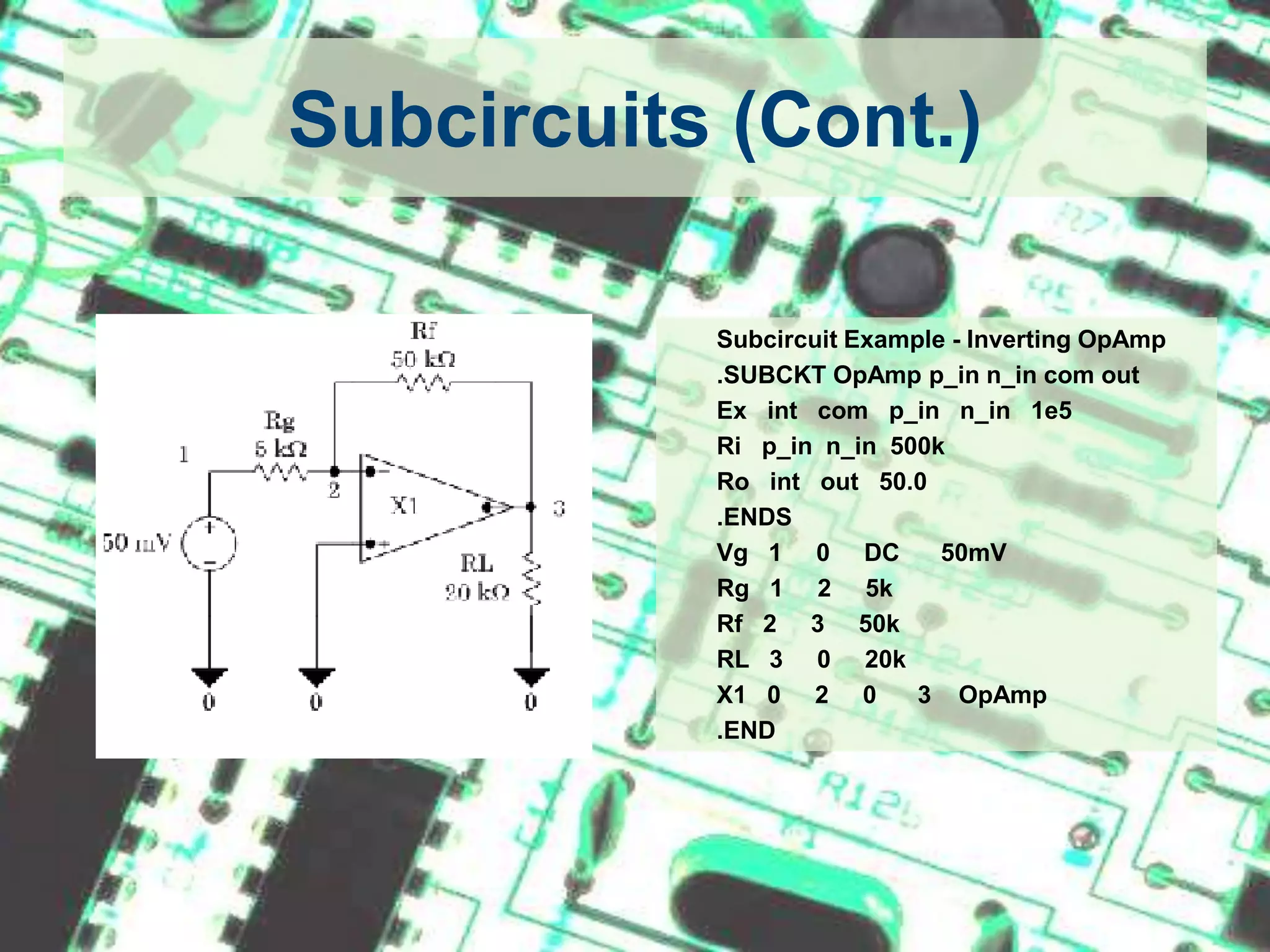 Subcircuits (Cont.)Subcircuit Example - Inverting OpAmp	.SUBCKT OpAmpp_inn_in com out	Ex   int   com   p_inn_in   1e5Rip_inn_in  500k	Ro   int   out   50.0	.ENDS	Vg   1     0     DC      50mVRg   1     2     5kRf   2     3     50k	RL   3     0     20k	X1   0     2     0      3    OpAmp	.END