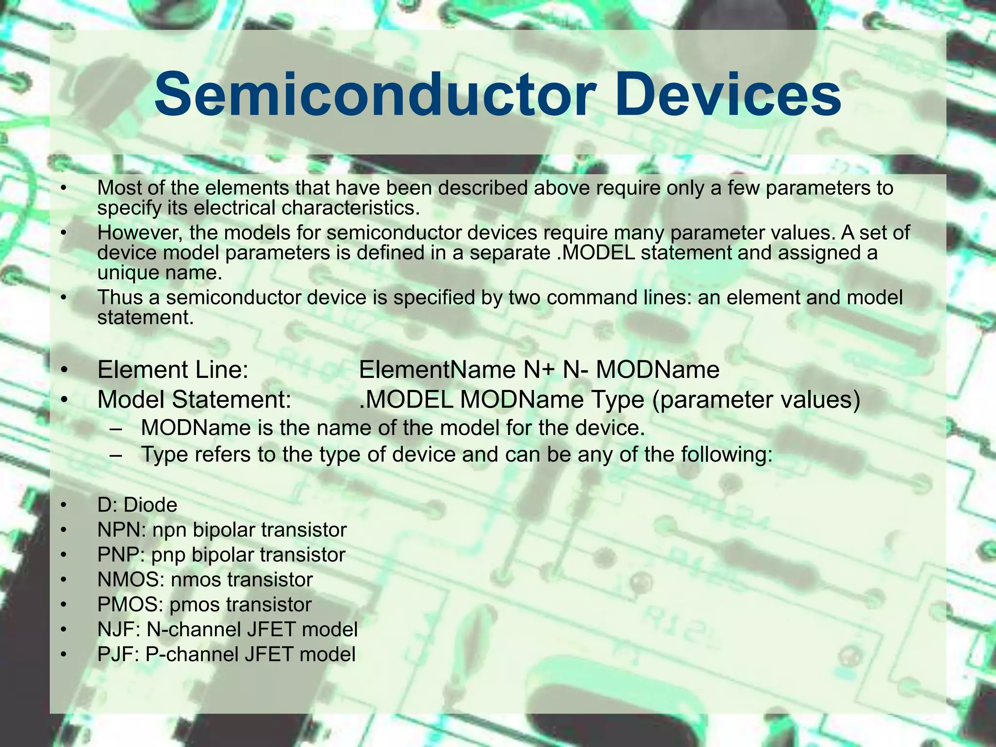 Semiconductor DevicesMost of the elements that have been described above require only a few parameters to specify its electrical characteristics. However, the models for semiconductor devices require many parameter values. A set of device model parameters is defined in a separate .MODEL statement and assigned a unique name. Thus a semiconductor device is specified by two command lines: an element and model statement.Element Line:		ElementName N+ N- MODNameModel Statement:   	.MODEL MODName Type (parameter values)MODName is the name of the model for the device. Type refers to the type of device and can be any of the following: D: DiodeNPN: npn bipolar transistorPNP: pnp bipolar transistorNMOS: nmos transistorPMOS: pmos transistorNJF: N-channel JFET modelPJF: P-channel JFET model