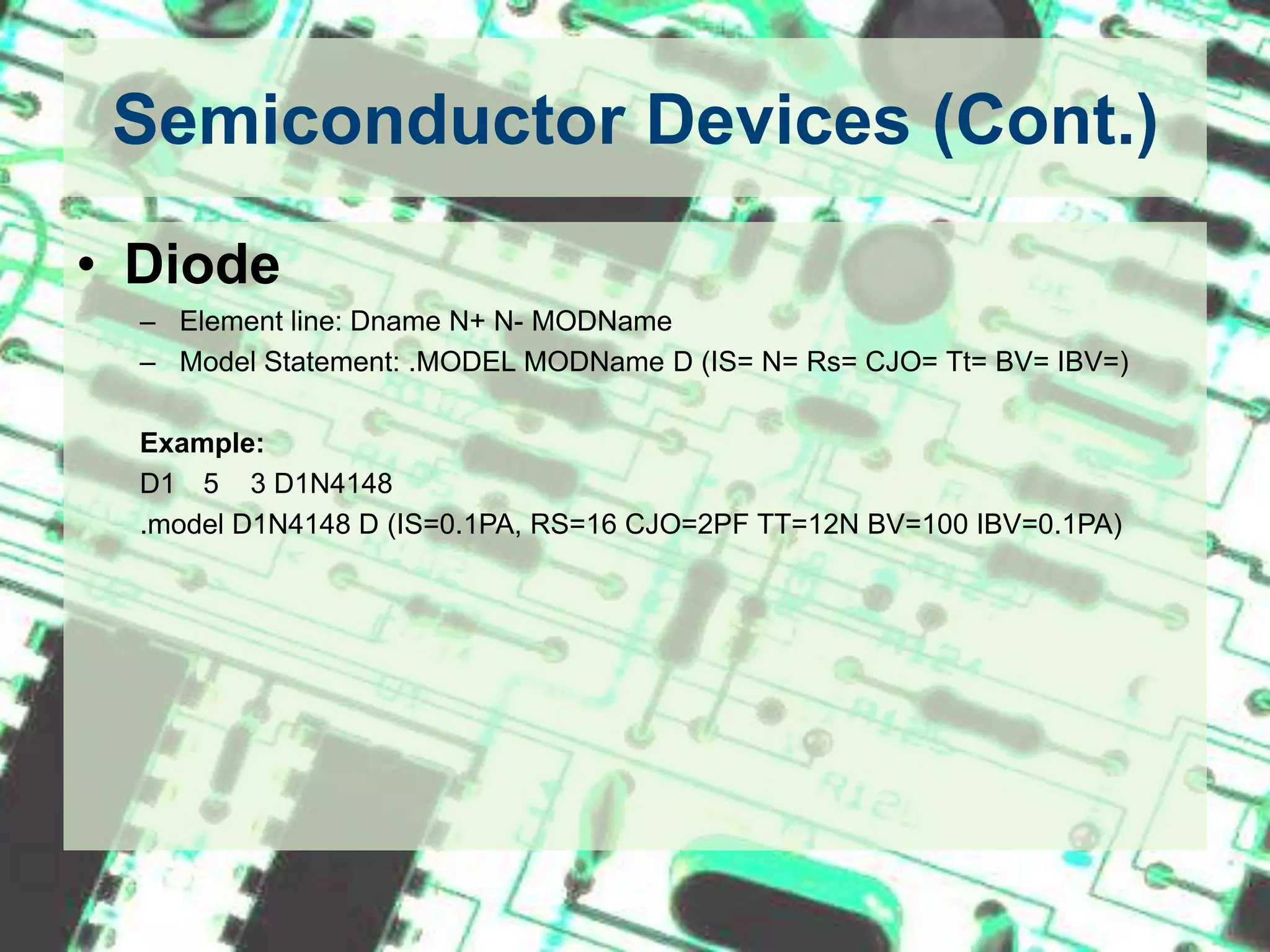 Semiconductor Devices (Cont.)DiodeElement line: Dname N+ N- MODNameModel Statement: .MODEL MODName D (IS= N= Rs= CJO= Tt= BV= IBV=)Example:D1		5    3 D1N4148.model D1N4148 D (IS=0.1PA, RS=16 CJO=2PF TT=12N BV=100 IBV=0.1PA)