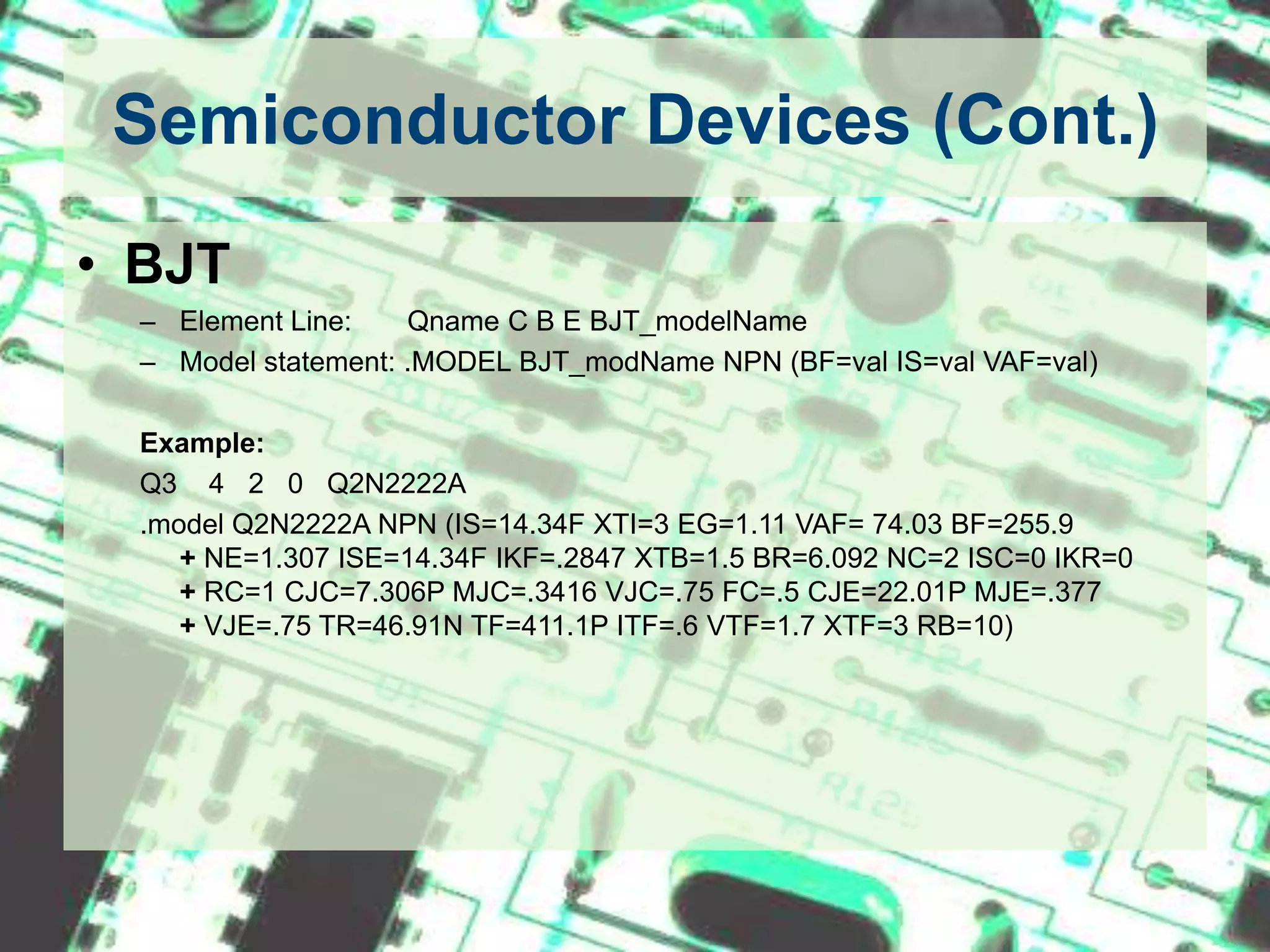 Semiconductor Devices (Cont.)BJTElement Line:       Qname C B E BJT_modelNameModel statement: .MODEL BJT_modName NPN (BF=val IS=val VAF=val)Example:Q3    4   2   0   Q2N2222A.model Q2N2222A NPN (IS=14.34F XTI=3 EG=1.11 VAF= 74.03 BF=255.9             + NE=1.307 ISE=14.34F IKF=.2847 XTB=1.5 BR=6.092 NC=2 ISC=0 IKR=0       + RC=1 CJC=7.306P MJC=.3416 VJC=.75 FC=.5 CJE=22.01P MJE=.377          + VJE=.75 TR=46.91N TF=411.1P ITF=.6 VTF=1.7 XTF=3 RB=10)