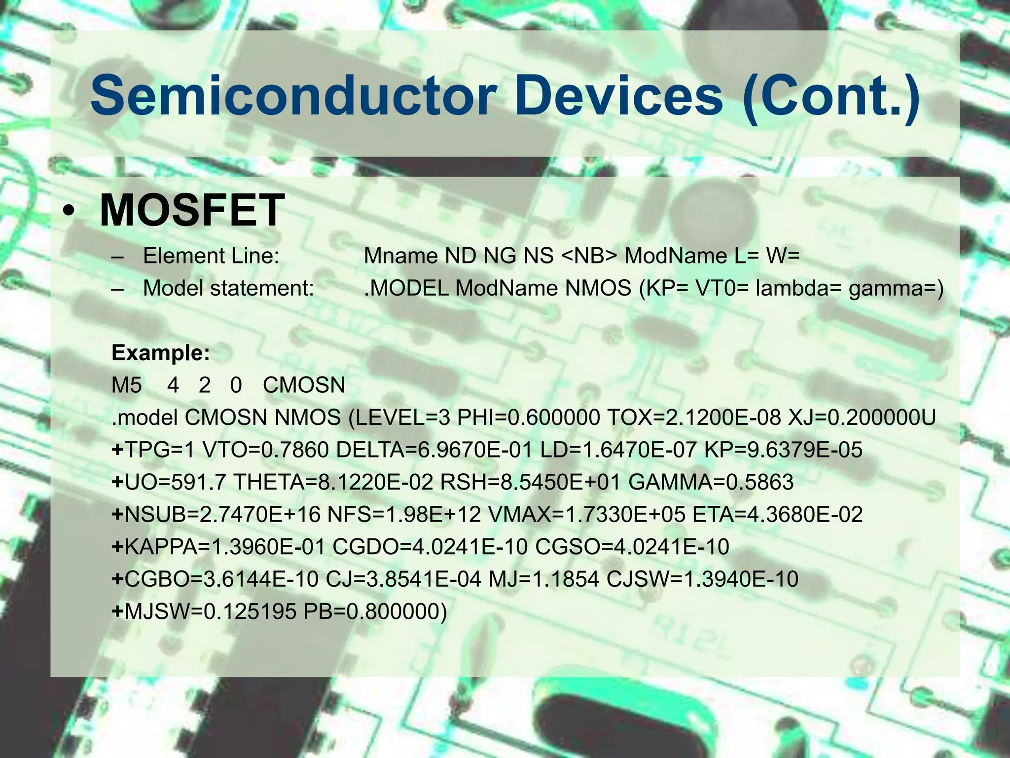 Semiconductor Devices (Cont.)MOSFETElement Line: 	Mname ND NG NS <NB> ModName L= W= Model statement:	.MODEL ModName NMOS (KP= VT0= lambda= gamma=)Example:M5    4   2   0	CMOSN.model CMOSN NMOS (LEVEL=3 PHI=0.600000 TOX=2.1200E-08 XJ=0.200000U   +TPG=1 VTO=0.7860 DELTA=6.9670E-01 LD=1.6470E-07 KP=9.6379E-05+UO=591.7 THETA=8.1220E-02 RSH=8.5450E+01 GAMMA=0.5863+NSUB=2.7470E+16 NFS=1.98E+12 VMAX=1.7330E+05 ETA=4.3680E-02+KAPPA=1.3960E-01 CGDO=4.0241E-10 CGSO=4.0241E-10+CGBO=3.6144E-10 CJ=3.8541E-04 MJ=1.1854 CJSW=1.3940E-10+MJSW=0.125195 PB=0.800000)