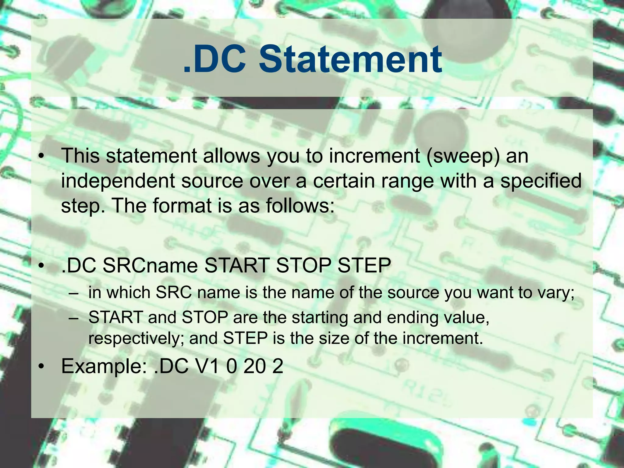 .DC StatementThis statement allows you to increment (sweep) an independent source over a certain range with a specified step. The format is as follows: .DC SRCname START STOP STEPin which SRC name is the name of the source you want to vary;START and STOP are the starting and ending value, respectively; and STEP is the size of the increment. Example: .DC V1 0 20 2