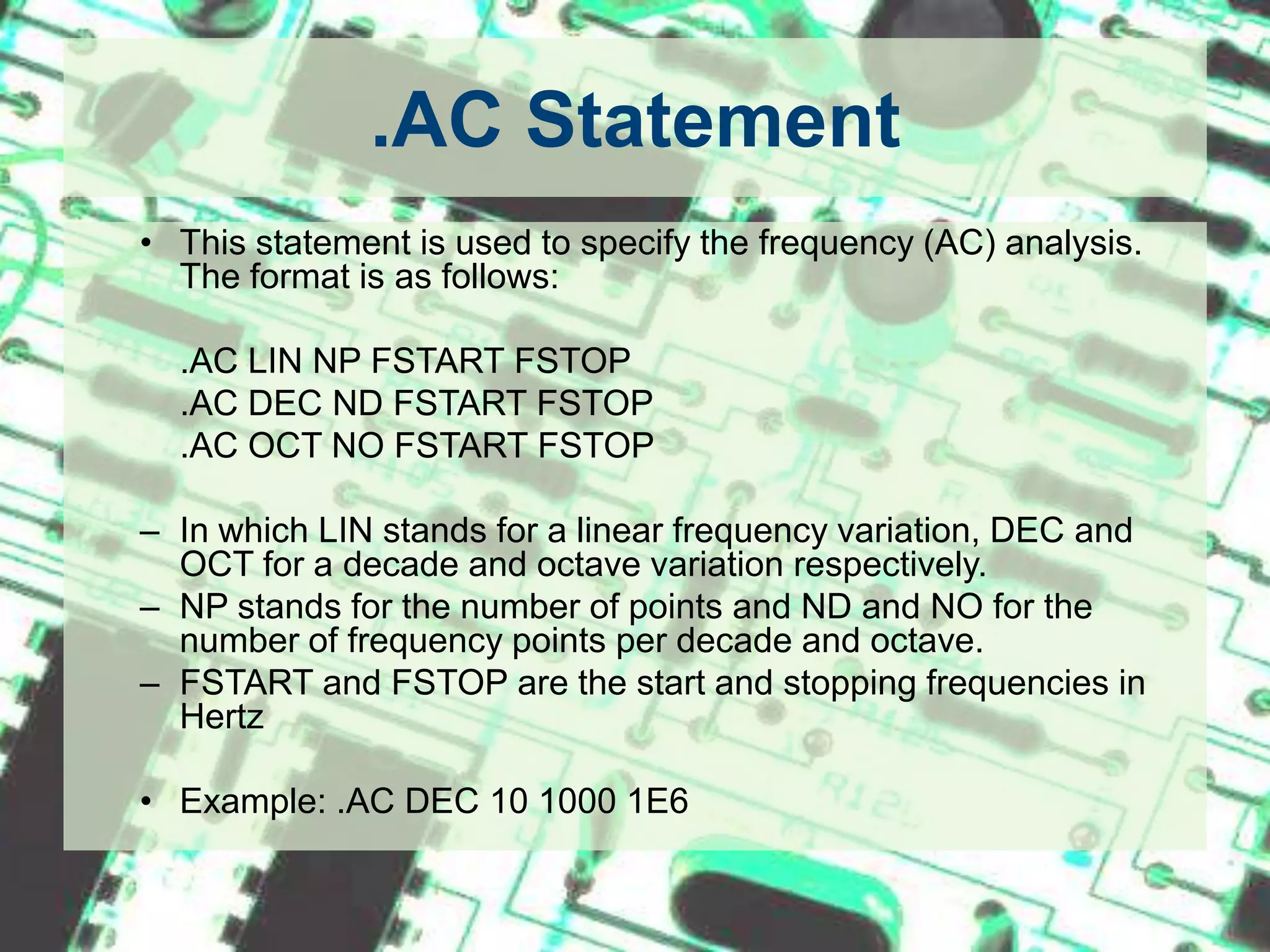 .AC StatementThis statement is used to specify the frequency (AC) analysis. The format is as follows: 	.AC LIN NP FSTART FSTOP	.AC DEC ND FSTART FSTOP	.AC OCT NO FSTART FSTOPIn which LIN stands for a linear frequency variation, DEC and OCT for a decade and octave variation respectively. NP stands for the number of points and ND and NO for the number of frequency points per decade and octave. FSTART and FSTOP are the start and stopping frequencies in Hertz Example: .AC DEC 10 1000 1E6.TRAN StatementThis statement specifies the time interval over which the transient analysis takes place, and the time increments. The format is as follows: .TRAN TSTEP TSTOP <TSTART <TMAX>> <UIC> TSTEP is the printing increment.TSTOP is the final timeTSTART is the starting time (if omitted, TSTART is assumed to be zero)TMAX is the maximum step size.UIC stands for Use Initial Condition and instructs PSpice not to do the quiescent operating point before beginning the transient analysis. If UIC is specified, PSpice will use the initial conditions specified in the element statements.