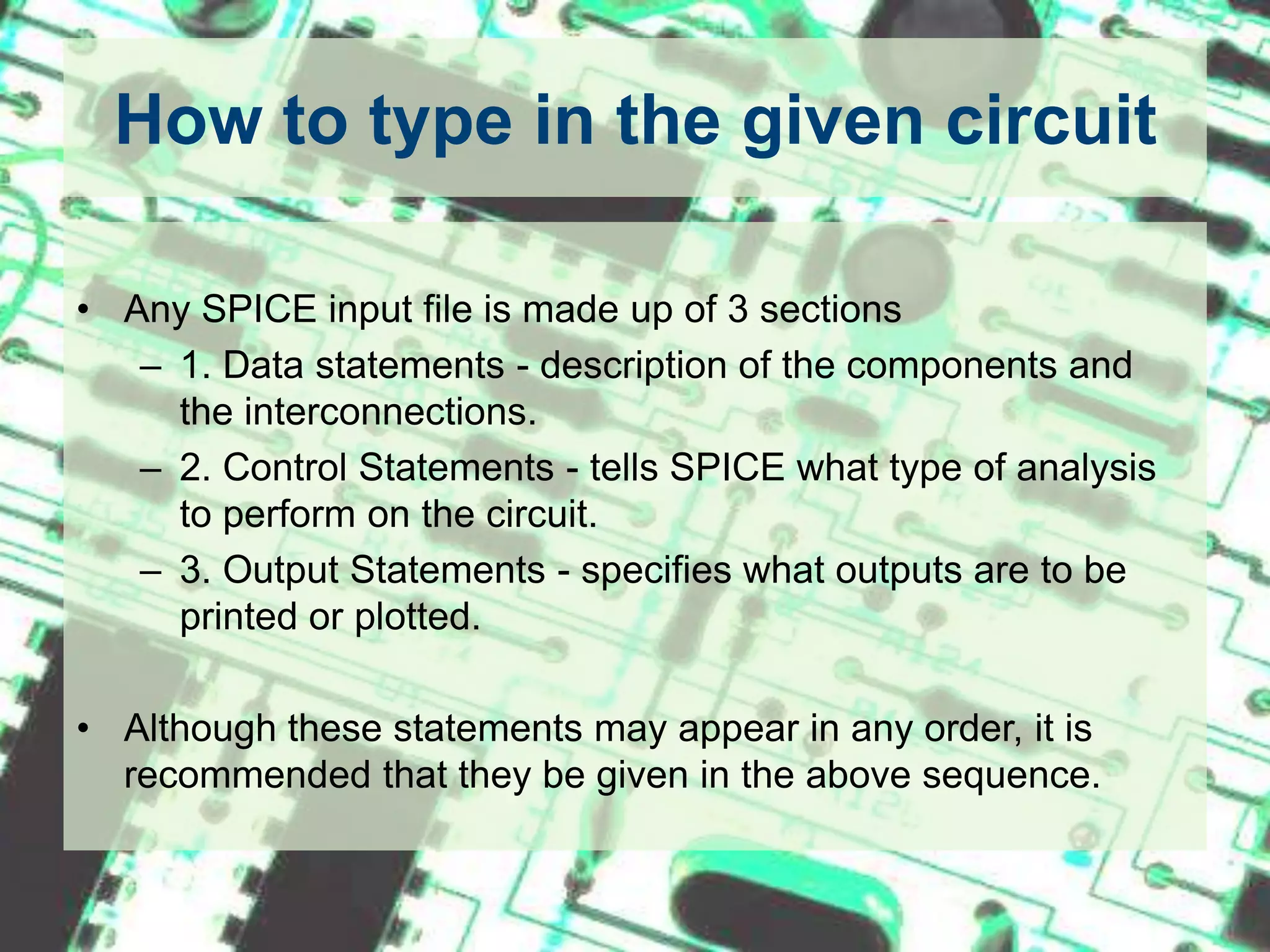How to type in the given circuitAny SPICE input file is made up of 3 sections1. Data statements - description of the components and the interconnections.2. Control Statements - tells SPICE what type of analysis to perform on the circuit.3. Output Statements - specifies what outputs are to be printed or plotted.Although these statements may appear in any order, it is recommended that they be given in the above sequence.