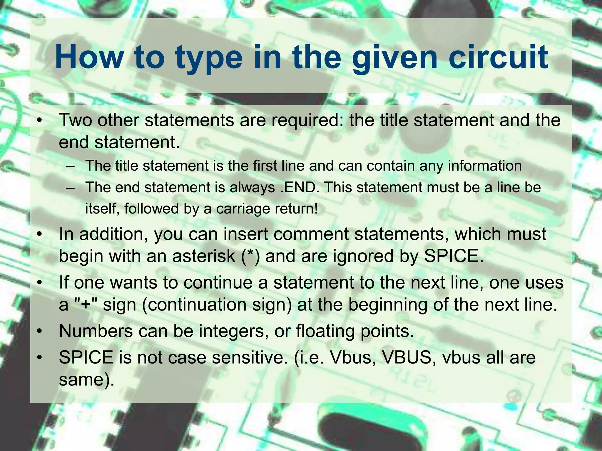 How to type in the given circuitTwo other statements are required: the title statement and the end statement. The title statement is the first line and can contain any informationThe end statement is always .END. This statement must be a line be itself, followed by a carriage return!In addition, you can insert comment statements, which must begin with an asterisk (*) and are ignored by SPICE. If one wants to continue a statement to the next line, one uses a "+" sign (continuation sign) at the beginning of the next line.Numbers can be integers, or floating points.SPICE is not case sensitive. (i.e. Vbus, VBUS, vbus all are same).
