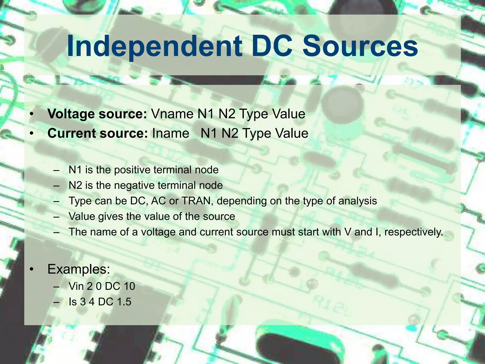 Independent DC SourcesVoltage source: Vname N1 N2 Type Value Current source: Iname   N1 N2 Type Value N1 is the positive terminal nodeN2 is the negative terminal nodeType can be DC, AC or TRAN, depending on the type of analysisValue gives the value of the sourceThe name of a voltage and current source must start with V and I, respectively.Examples:Vin 2 0 DC 10Is 3 4 DC 1.5