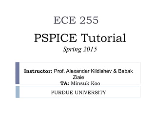 PSPICE Tutorial
Spring 2015
ECE 255
Instructor: Prof. Alexander Kildishev & Babak
Ziaie
TA: Minsuk Koo
PURDUE UNIVERSITY
 