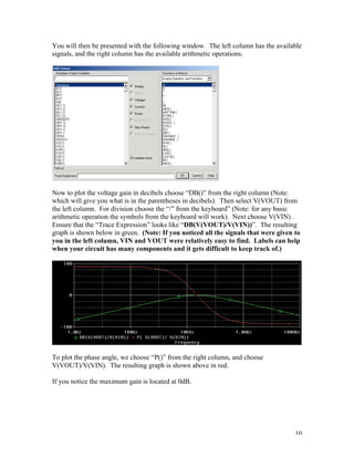10
You will then be presented with the following window. The left column has the available
signals, and the right column has the available arithmetic operations.
Now to plot the voltage gain in decibels choose “DB()” from the right column (Note:
which will give you what is in the parentheses in decibels). Then select V(VOUT) from
the left column. For division choose the “/” from the keyboard” (Note: for any basic
arithmetic operation the symbols from the keyboard will work). Next choose V(VIN) .
Ensure that the “Trace Expression” looks like “DB(V(VOUT)/V(VIN))”. The resulting
graph is shown below in green. (Note: If you noticed all the signals that were given to
you in the left column, VIN and VOUT were relatively easy to find. Labels can help
when your circuit has many components and it gets difficult to keep track of.)
To plot the phase angle, we choose “P()” from the right column, and choose
V(VOUT)/V(VIN). The resulting graph is shown above in red.
If you notice the maximum gain is located at 0dB.
 