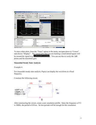 11
To trace either plots, from the “Trace” option in the menu, navigate down to “Cursor”
and choose “Display”. The current plot that you are tracking a small dotted square will
be around the signal (e.g. ). You can use this to verify the 3dB
points and the maximum gain.
Sinusoidal Steady State Analysis:
Example 4.
For sinusoidal steady state analysis, Pspice can display the waveform at a fixed
frequency.
Construct the following circuit.
After constructing the circuit, create a new simulation profile. Since the frequency of V1
is 100Hz, the period is 0.01ms. So two periods will be enough for this simulation.
 
