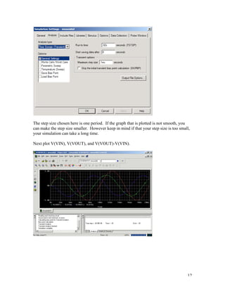 12
The step size chosen here is one period. If the graph that is plotted is not smooth, you
can make the step size smaller. However keep in mind if that your step size is too small,
your simulation can take a long time.
Next plot V(VIN), V(VOUT), and V(VOUT)-V(VIN).
 