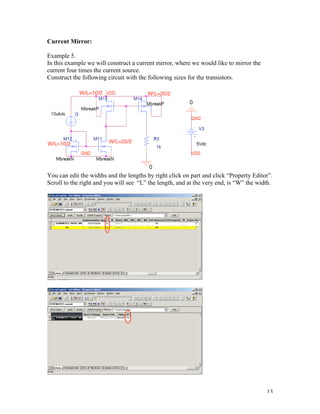 13
Current Mirror:
Example 5.
In this example we will construct a current mirror, where we would like to mirror the
current four times the current source.
Construct the following circuit with the following sizes for the transistors.
You can edit the widths and the lengths by right click on part and click “Property Editor”.
Scroll to the right and you will see “L” the length, and at the very end, is “W” the width.
 