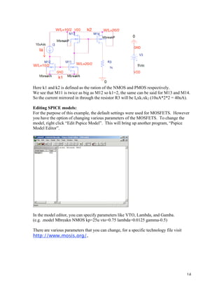 14
Here k1 and k2 is defined as the ration of the NMOS and PMOS respectively.
We see that M11 is twice as big as M12 so k1=2, the same can be said for M13 and M14.
So the current mirrored in through the resistor R3 will be Iaxk1xk2 (10uA*2*2 = 40uA).
Editing SPICE models:
For the purpose of this example, the default settings were used for MOSFETS. However
you have the option of changing various parameters of the MOSFETS. To change the
model, right click “Edit Pspice Model”. This will bring up another program, “Pspice
Model Editor”.
In the model editor, you can specify parameters like VTO, Lambda, and Gamba.
(e.g. .model Mbreakn NMOS kp=25u vto=0.75 lambda=0.0125 gamma-0.5)
There are various parameters that you can change, for a specific technology file visit
http://www.mosis.org/.
 