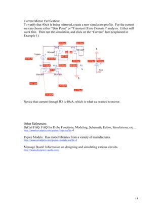 15
Current Mirror Verification:
To verify that 40uA is being mirrored, create a new simulation profile. For the current
we can choose either “Bias Point” or “Transient (Time Domain)” analysis. Either will
work fine. Then run the simulation, and click on the “Current” Icon (explained in
Example 1).
Notice that current through R3 is 40uA, which is what we wanted to mirror.
Other References:
OrCad FAQ: FAQ for Probe Functions, Modeling, Schematic Editor, Simulations, etc…
http://www.orcadpcb.com/pspice/faqs.asp?bc=F
Pspice Models: Has model libraries from a variety of manufactures.
http://www.orcadpcb.com/pspice/models.asp?bc=F
Message Board: Information on designing and simulating various circuits.
http://www.designers-guide.com/
 