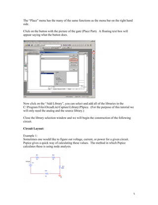 3
The “Place” menu has the many of the same functions as the menu bar on the right hand
side.
Click on the button with the picture of the gate (Place Part). A floating text box will
appear saying what the button does.
Now click on the “Add Library”, you can select and add all of the libraries in the
C:Program FilesOrcadLiteCaptureLibraryPSpice. (For the purpose of this tutorial we
will only need the analog and the source library.)
Close the library selection window and we will begin the construction of the following
circuit.
Circuit Layout:
Example 1:
Sometimes one would like to figure out voltage, current, or power for a given circuit.
Pspice gives a quick way of calculating these values. The method in which Pspice
calculates these is using node analysis.
 