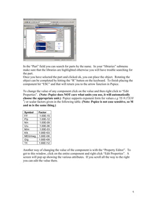 5
In the “Part” field you can search for parts by the name. In your “libraries” submenu
make sure that the libraries are highlighted otherwise you will have trouble searching for
the part.
Once you have selected the part and clicked ok, you can place the object. Rotating the
object can be completed by hitting the “R” button on the keyboard. To finish placing the
component hit “ESC” and that will return you to the arrow function in Pspice.
To change the value of any component click on the value and then right click to “Edit
Properties”. (Note: Pspice does NOT care what units you use, it will automatically
choose the appropriate unit.) Pspice supports exponent form for values e.g 7E-9 (7X10-
9
) or scalar factors given in the following table. (Note: Pspice is not case sensitive, so M
and m is the same thing.)
Symbol Factor
F/f 1.00E-15
P/p 1.00E-12
N/n 1.00E-09
U/u 1.00E-06
M/m 1.00E-03
K/k 1.00E+03
MEG/meg 1.00E+06
G/g 1.00E+09
T/t 1.00E+12
Another way of changing the value of the component is with the “Property Editor”. To
get to this window, click on the entire component and right click “Edit Properties”. A
screen will pop up showing the various attributes. If you scroll all the way to the right
you can edit the value there.
 