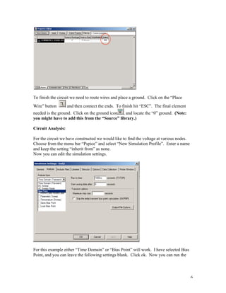 6
To finish the circuit we need to route wires and place a ground. Click on the “Place
Wire” button and then connect the ends. To finish hit “ESC”. The final element
needed is the ground. Click on the ground icon , and locate the “0” ground. (Note:
you might have to add this from the “Source” library.)
Circuit Analysis:
For the circuit we have constructed we would like to find the voltage at various nodes.
Choose from the menu bar “Pspice” and select “New Simulation Profile”. Enter a name
and keep the setting “inherit from” as none.
Now you can edit the simulation settings.
For this example either “Time Domain” or “Bias Point” will work. I have selected Bias
Point, and you can leave the following settings blank. Click ok. Now you can run the
 