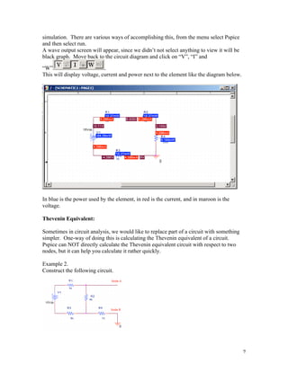 7
simulation. There are various ways of accomplishing this, from the menu select Pspice
and then select run.
A wave output screen will appear, since we didn’t not select anything to view it will be
black graph. Move back to the circuit diagram and click on “V”, “I” and
“W” .
This will display voltage, current and power next to the element like the diagram below.
In blue is the power used by the element, in red is the current, and in maroon is the
voltage.
Thevenin Equivalent:
Sometimes in circuit analysis, we would like to replace part of a circuit with something
simpler. One-way of doing this is calculating the Thevenin equivalent of a circuit.
Pspice can NOT directly calculate the Thevenin equivalent circuit with respect to two
nodes, but it can help you calculate it rather quickly.
Example 2.
Construct the following circuit.
 