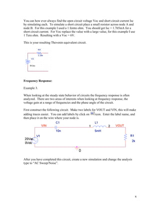8
You can how ever always find the open circuit voltage Voc and short circuit current Isc
by simulating each. To simulate a short circuit place a small resistor across node A and
node B. For this example I used a 1 femto ohm. You should get Isc = 1.765mA for a
short circuit current. For Voc replace the value with a large value, for this example I use
1 Tera ohm. Resulting with a Voc = 6V.
This is your resulting Thevenin equivalent circuit.
Frequency Response:
Example 3.
When looking at the steady state behavior of circuits the frequency response is often
analyzed. There are two areas of interests when looking at frequency response, the
voltage gain at a range of frequencies and the phase angle of the circuit.
First construct the following circuit. Make two labels for VOUT and VIN, this will make
adding traces easier. You can add labels by click on icon. Enter the label name, and
then place it on the wire where your node is.
After you have completed this circuit, create a new simulation and change the analysis
type to “AC Sweep/Noise”.
 